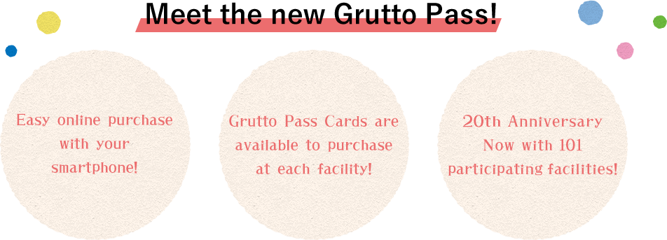 Meet the new Grutto Pass!　1. Easy online purchase with your smartphone!　2. Grutto Pass Cards are available to purchase at each facility!　3.　20th Anniversary Now with 101 participating facilities!
