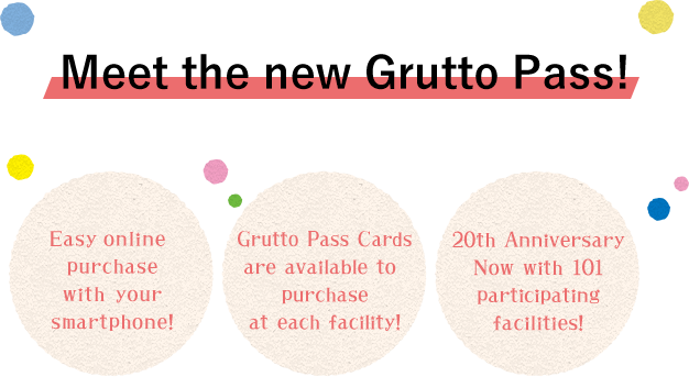 Meet the new Grutto Pass!　1. Easy online purchase with your smartphone!　2. Grutto Pass Cards are available to purchase at each facility!　3.　20th Anniversary Now with 101 participating facilities!
