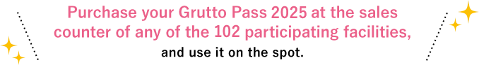 Purchase your Grutto Pass 2025 at the sales counter of any of the 102 participating facilities, and use it on the spot.