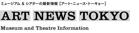 ミュージアム＆シアターの最新情報［アート・ニュース・トーキョー］ ART NEWS TOKYO Museum and Theatre Information