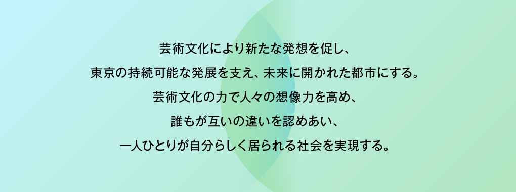 芸術文化により新たな発想を促し、東京の持続可能な発展を支え、未来に開かれた都市にする。芸術文化の力で人々の想像力を高め、誰もが互いの違いを認めあい、一人ひとりが自分らしく居られる社会を実現する。