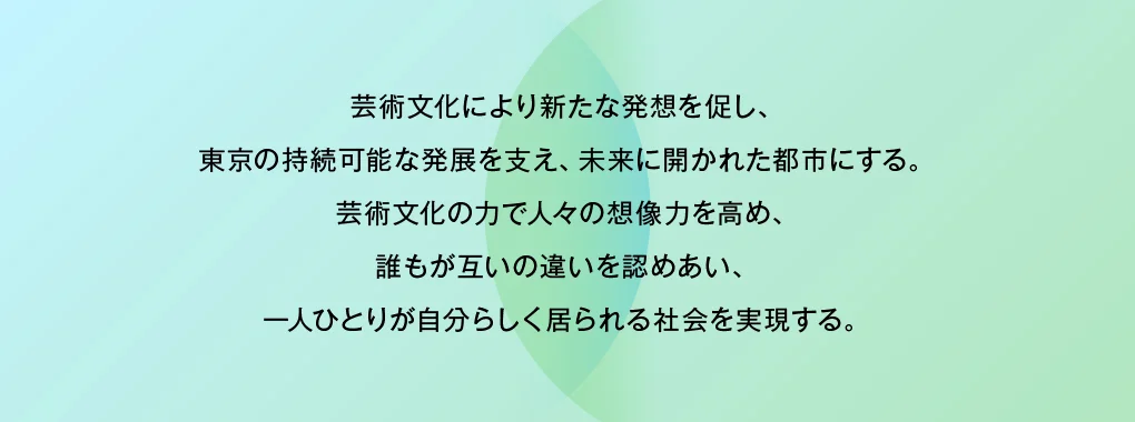 芸術文化により新たな発想を促し、東京の持続可能な発展を支え、未来に開かれた都市にする。芸術文化の力で人々の想像力を高め、誰もが互いの違いを認めあい、一人ひとりが自分らしく居られる社会を実現する。
